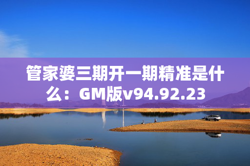 管家婆三期开一期精准是什么：GM版v94.92.23