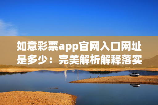 如意彩票app官网入口网址是多少：完美解析解释落实版权3503.V1.224