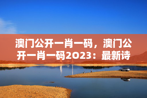 澳门公开一肖一码，澳门公开一肖一码2O23：最新诗意解释落实版权1483.3D.A332