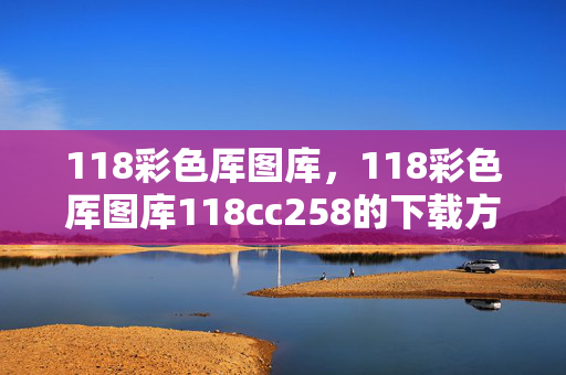 118彩色厍图库，118彩色厍图库118cc258的下载方法：辅助解读分析版权245.D3