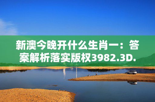 新澳今晚开什么生肖一：答案解析落实版权3982.3D.A969