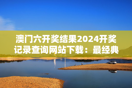 澳门六开奖结果2024开奖记录查询网站下载：最经典的诗意解释落实版权5112.ISO.1207