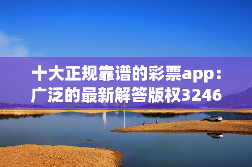 十大正规靠谱的彩票app：广泛的最新解答版权3246.CC.196