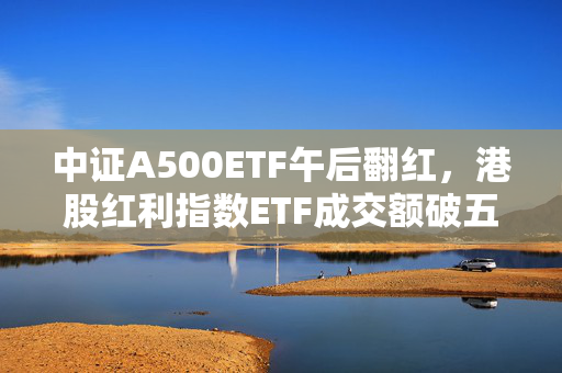 中证A500ETF午后翻红，港股红利指数ETF成交额破五亿