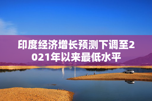 印度经济增长预测下调至2021年以来最低水平