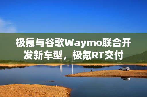 极氪与谷歌Waymo联合开发新车型，极氪RT交付