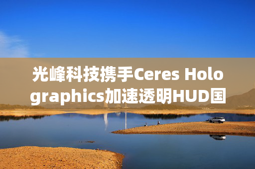 光峰科技携手Ceres Holographics加速透明HUD国际市场渗透