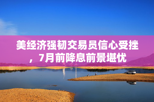 美经济强韧交易员信心受挫，7月前降息前景堪忧