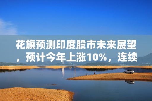 花旗预测印度股市未来展望，预计今年上涨10%，连续十年繁荣