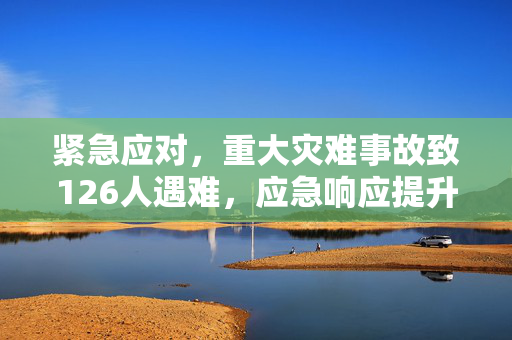 紧急应对，重大灾难事故致126人遇难，应急响应提升至二级