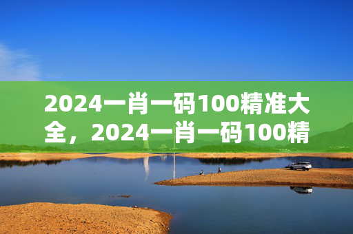 2024一肖一码100精准大全，2024一肖一码100精准大全王中王：精选解析解释版权357.APP.34