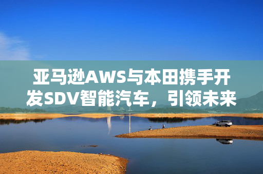 亚马逊AWS与本田携手开发SDV智能汽车，引领未来汽车技术革命