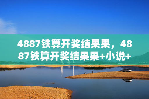 4887铁算开奖结果果，4887铁算开奖结果果+小说+192.168.0.1：最经典的诗意解释落实版权753.PL.115