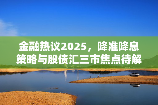 金融热议2025，降准降息策略与股债汇三市焦点待解