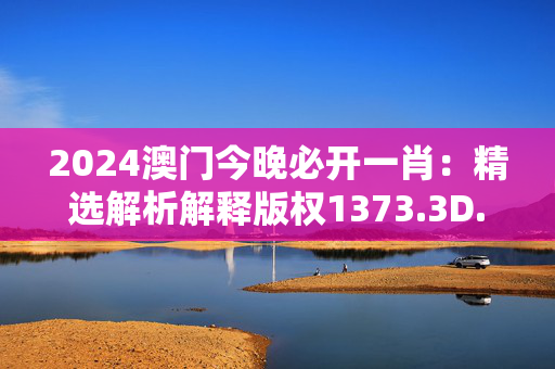 2024澳门今晚必开一肖：精选解析解释版权1373.3D.A222