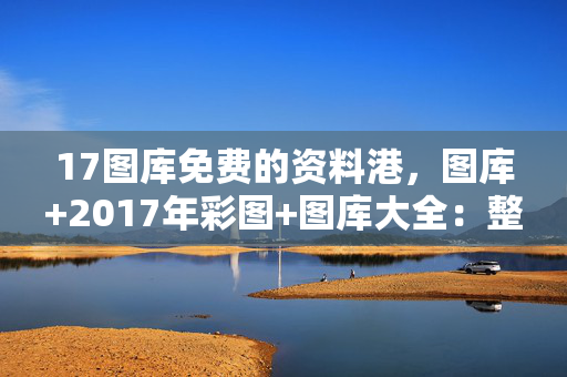 17图库免费的资料港，图库+2017年彩图+图库大全：整合大数据解释落实版权255.D13