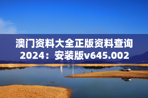 澳门资料大全正版资料查询2024：安装版v645.002