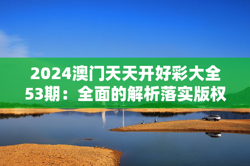 2024澳门天天开好彩大全53期：全面的解析落实版权1458.3D.A307