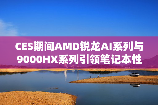 CES期间AMD锐龙AI系列与9000HX系列引领笔记本性能与智能化双突破