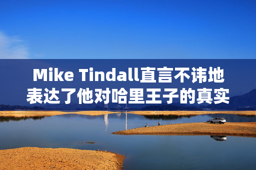 Mike Tindall直言不讳地表达了他对哈里王子的真实感受