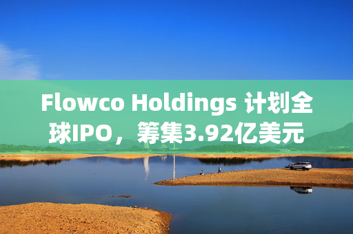 Flowco Holdings 计划全球IPO，筹集3.92亿美元