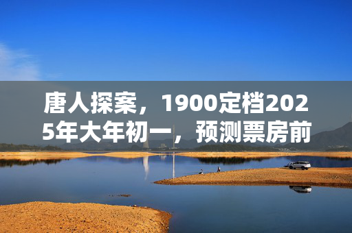 唐人探案，1900定档2025年大年初一，预测票房前景看好