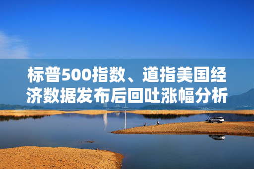 标普500指数、道指美国经济数据发布后回吐涨幅分析，背后的原因与应对策略