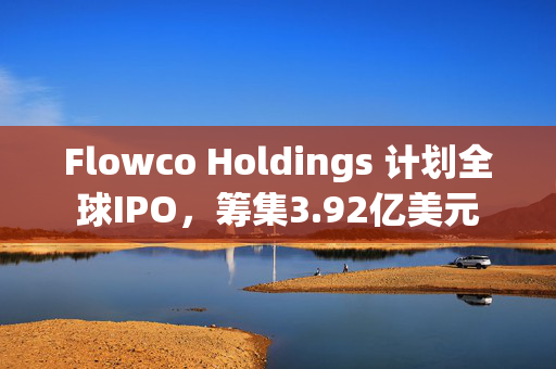 Flowco Holdings 计划全球IPO，筹集3.92亿美元