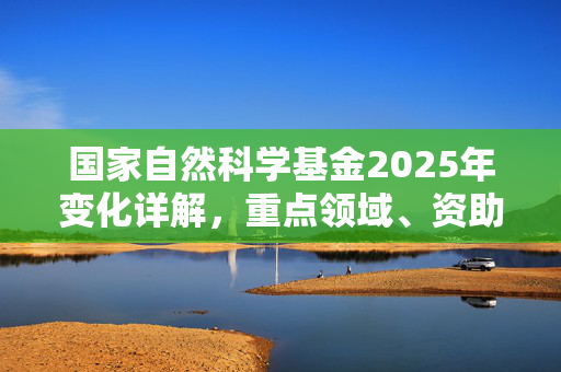 国家自然科学基金2025年变化详解，重点领域、资助方式与申请指南