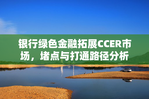 银行绿色金融拓展CCER市场，堵点与打通路径分析