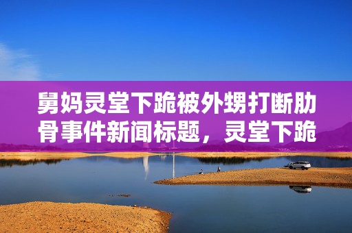 舅妈灵堂下跪被外甥打断肋骨事件新闻标题，灵堂下跪遭外甥打断肋骨，悲痛事件引发关注