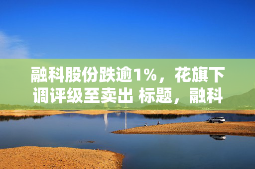 融科股份跌逾1%，花旗下调评级至卖出 标题，融科股份股价震荡，花旗下调评级