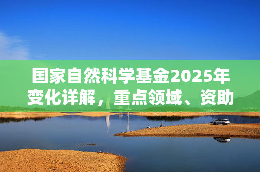 国家自然科学基金2025年变化详解，重点领域、资助方式与申请指南