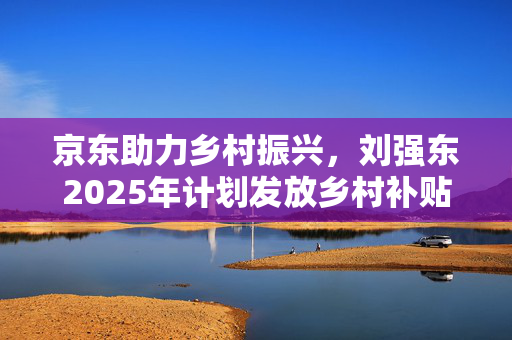 京东助力乡村振兴，刘强东2025年计划发放乡村补贴