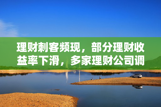 理财刺客频现，部分理财收益率下滑，多家理财公司调整产品业绩比较基准