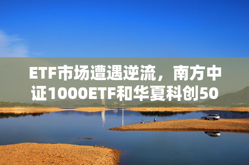 ETF市场遭遇逆流，南方中证1000ETF和华夏科创50ETF遭遇大规模净赎回