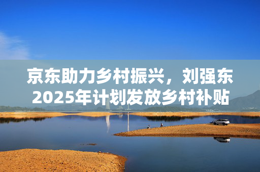 京东助力乡村振兴，刘强东2025年计划发放乡村补贴