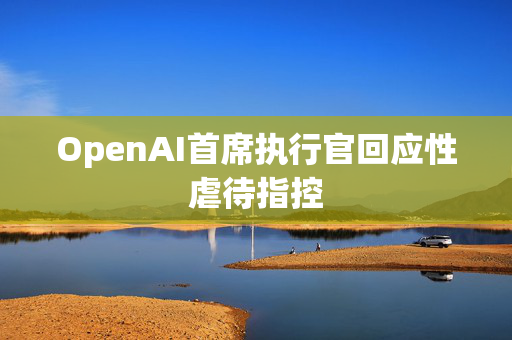 OpenAI首席执行官回应性虐待指控