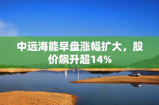 中远海能早盘涨幅扩大，股价飙升超14%