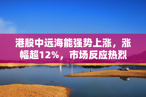 港股中远海能强势上涨，涨幅超12%，市场反应热烈