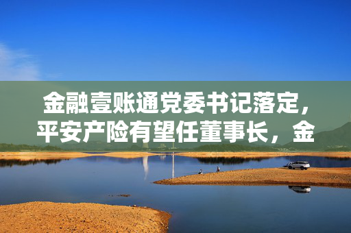 金融壹账通党委书记落定，平安产险有望任董事长，金融科技引领产业新篇章