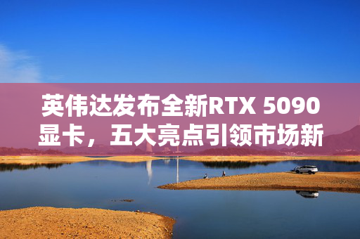 英伟达发布全新RTX 5090显卡，五大亮点引领市场新潮流