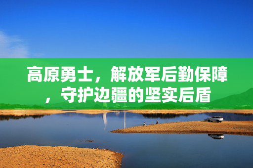 高原勇士，解放军后勤保障，守护边疆的坚实后盾