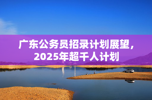 广东公务员招录计划展望，2025年超千人计划