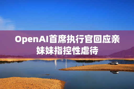 OpenAI首席执行官回应亲妹妹指控性虐待