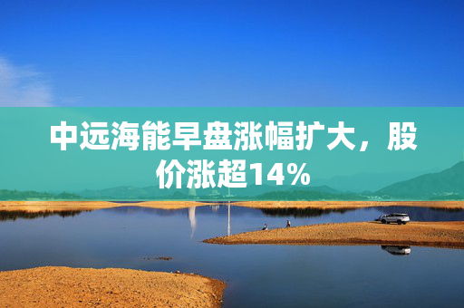 中远海能早盘涨幅扩大，股价涨超14%