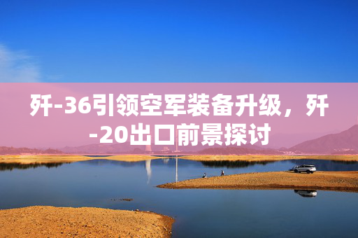 歼-36引领空军装备升级，歼-20出口前景探讨