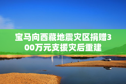 宝马向西藏地震灾区捐赠300万元支援灾后重建