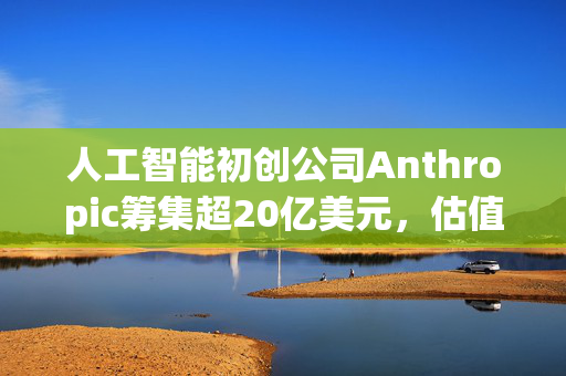 人工智能初创公司Anthropic筹集超20亿美元，估值达惊人600亿美元