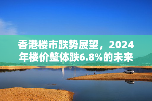 香港楼市跌势展望，2024年楼价整体跌6.8%的未来趋势